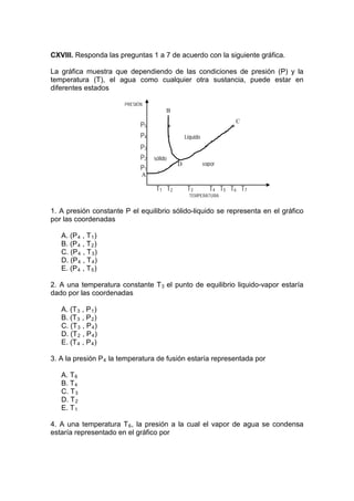 CXVIII. Responda las preguntas 1 a 7 de acuerdo con la siguiente gráfica.

La gráfica muestra que dependiendo de las condiciones de presión (P) y la
temperatura (T), el agua como cualquier otra sustancia, puede estar en
diferentes estados

                       PRESIÓN
                                       B
                                                                         C
                             P5            *                         *
                             P4            *       Liquido
                                                                *
                             P3
                             P2   sólido            *




                                                             vapor
                                               *



                                               D
                             P1    *
                                           *




                             A

                                   T1 T2            T3      T4 T5    T6 T7
                                                     TEMPERATURA


1. A presión constante P el equilibrio sólido-liquido se representa en el gráfico
por las coordenadas

   A. (P 4 , T 1 )
   B. (P 4 , T 2 )
   C. (P 4 , T 3 )
   D. (P 4 , T 4 )
   E. (P 4 , T 5 )

2. A una temperatura constante T 3 el punto de equilibrio liquido-vapor estaría
dado por las coordenadas

   A. (T 3 , P 1 )
   B. (T 3 , P 2 )
   C. (T 3 , P 4 )
   D. (T 2 , P 4 )
   E. (T 4 , P 4 )

3. A la presión P 4 la temperatura de fusión estaría representada por

   A. T 6
   B. T 4
   C. T 3
   D. T 2
   E. T 1

4. A una temperatura T 6 , la presión a la cual el vapor de agua se condensa
estaría representado en el gráfico por
 