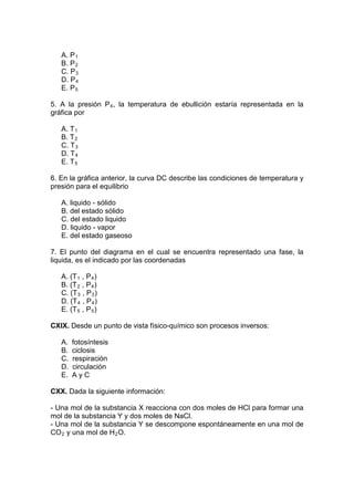 A. P 1
   B. P 2
   C. P 3
   D. P 4
   E. P 5

5. A la presión P 4 , la temperatura de ebullición estaría representada en la
gráfica por

   A. T 1
   B. T 2
   C. T 3
   D. T 4
   E. T 5

6. En la gráfica anterior, la curva DC describe las condiciones de temperatura y
presión para el equilibrio

   A. liquido - sólido
   B. del estado sólido
   C. del estado liquido
   D. liquido - vapor
   E. del estado gaseoso

7. El punto del diagrama en el cual se encuentra representado una fase, la
liquida, es el indicado por las coordenadas

   A. (T 1 , P 4 )
   B. (T 2 , P 4 )
   C. (T 3 , P 3 )
   D. (T 4 , P 4 )
   E. (T 5 , P 5 )

CXIX. Desde un punto de vista físico-químico son procesos inversos:

   A.   fotosíntesis
   B.   ciclosis
   C.   respiración
   D.   circulación
   E.   AyC

CXX. Dada la siguiente información:

- Una mol de la substancia X reacciona con dos moles de HCl para formar una
mol de la substancia Y y dos moles de NaCl.
- Una mol de la substancia Y se descompone espontáneamente en una mol de
CO 2 y una mol de H 2 O.
 