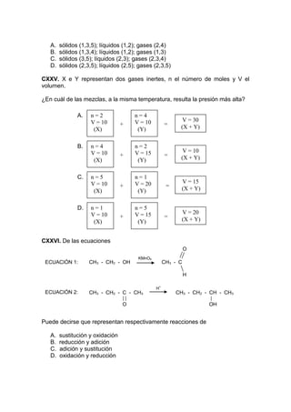 A.   sólidos (1,3,5); líquidos (1,2); gases (2,4)
   B.   sólidos (1,3,4); líquidos (1,2); gases (1,3)
   C.   sólidos (3,5); líquidos (2,3); gases (2,3,4)
   D.   sólidos (2,3,5); líquidos (2,5); gases (2,3,5)

CXXV. X e Y representan dos gases inertes, n el número de moles y V el
volumen.

¿En cuál de las mezclas, a la misma temperatura, resulta la presión más alta?

               A.    n=2               n=4
                     V = 10            V = 10               V = 30
                                  +                  =     (X + Y)
                      (X)               (Y)

               B.    n=4               n=2
                     V = 10            V = 15               V = 10
                                  +                  =     (X + Y)
                      (X)               (Y)

               C.    n=5               n=1
                     V = 10            V = 20               V = 15
                                  +                   =     (X + Y)
                      (X)               (Y)

               D.    n=1               n=5
                     V = 10            V = 15               V = 20
                                  +                  =      (X + Y)
                      (X)               (Y)


CXXVI. De las ecuaciones
                                                               O
                                        KMnO4
 ECUACIÓN 1:        CH3 - CH2 - OH                   CH3 - C

                                                               H

                                                H+
 ECUACIÓN 2:        CH3 - CH2 - C - CH3                   CH3 - CH2 - CH - CH3

                                  O                                   OH


Puede decirse que representan respectivamente reacciones de

   A.   sustitución y oxidación
   B.   reducción y adición
   C.   adición y sustitución
   D.   oxidación y reducción
 