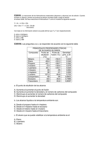 CXXVII.     La reacciones de los hidrocarburos insaturados (alquenos y alquinos) son de adición. Cuando
se tiene un alquino, primero se produce la adición al enlace triple y luego la adición
al enlace doble. Se hace reaccionar el hidrocarburo Y como lo muestra la siguiente ecuación

Y + H2 → CH2 = CH2
CH2 = CH2 + T → CH3 - CH2 Br
                  Bromoetano

Con base en la información anterior se puede afirmar que Y y T son respectivamente

A. etino e hidrógeno
B. eteno e hidrógeno
C. etino y HBr
D. etano y HBr

CXXVIII. Las preguntas a a c, se responden de acuerdo con la siguiente tabla

                          PRINCIPALES PROPIEDADES FÍSICAS
                                 DE ALGUNOS ALCANOS
                     Compuesto     Punto de     Punto de  Densidad
                                   ebullición fusión (°C) g/mL a 20
                                     (°C)                    °C
                    Metano                -164     -182,5     0,424
                    Etano                -88,6     -183,3     0,546
                    Propano              -42,1     -189,7     0,582
                    n-butano               -0,5    -138,4     0,579
                    n-pentano             36,1     -129,7     0,626
                    n-hexano                69        -95     0,660
                    n-heptano               98        -91     0,684
                    n-octano            127,5       -56,8     0,703
                    Ciclopentano            69        -94    0,6603
                    Eicosano               343      -36,8    0,7886
                    Triacontano            450       65,8    0,8097

a. El punto de ebullición de los alcanos

A. Aumenta al aumentar el punto de fusión
B. Aumenta al aumentar la densidad y el número de carbonos del compuesto
C. Disminuye al aumentar el número de carbonos del compuesto
D. Disminuye al aumentar la densidad

b. Los alcanos líquidos a la temperatura ambiente son

A. Desde el propano hasta el n-heptano
B. Desde el n-heptano hasta el eicosano
C. Desde el metano hasta el n-butano
D. Desde el n.hexano hasta el triacontano

c. El alcano que se puede volatilizar a la temperatura ambiente es el

A. Etano
B. n-pentano
C. Butano
 