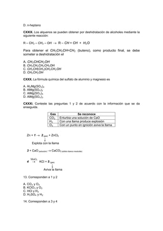 D. n-heptano

CXXIX. Los alquenos se pueden obtener por deshidratación de alcoholes mediante la
siguiente reacción:

R – CH 2 – CH 2 – OH → R – CH = CH + H 2 O

Para obtener el CH 3 CH 2 CH=CH 2 (buteno), como producto final, se debe
someter a deshidratación el

A. CH 3 CHCH 2 OH
B. CH 3 CH 2 CH 2 CH 2 OH
C. CH 3 CH(CH 3 )CH 2 CH 2 OH
D. CH 2 CH 2 OH

CXXX. La fórmula química del sulfato de aluminio y magnesio es

A. Al 2 Mg(SO 4 ) 4
B. AlMg(SO 4 ) 2
C. AlMg(SO 4 ) 5
D. AlMg(SO 4 ) 3

CXXXI. Conteste las preguntas 1 y 2 de acuerdo con la información que se da
enseguida.

                        Gas                   Se reconoce
                        CO 2     Enturbia una solución de CaO
                        H2       Con una llama produce explosión
                        O2       Con un punto en ignición aviva la llama


   Zn + 1 → 2 (gas) + ZnCl2
                    ↓
       Explota con la llama

   3 + CaO (solución) → CaCO3 (sólido blanco insoluble)

       MnO2
   4   →      KCl + 5 (gas)
                          ↓
                    Aviva la llama

13. Corresponden a 1 y 2

A. CO 2 y O 2
B. KClO 3 y O 2
C. HCl y H 2
D. H 2 SO 4 y H 2

14. Corresponden a 3 y 4
 