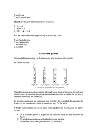 C. ácido-sal
D. óxido-hidrácido

CXXXIII. De acuerdo con las siguientes reacciones

T + O2 → V
V + H2O → Y
Y + HX → Z + H 2 O

Si X es un no metal del grupo VIIA y Z es una sal, V es

A. un óxido básico
B. un óxido ácido
C. un hidróxido
D. una sal


                                     Reactividad química

Responda las preguntas 1 a 3 de acuerdo a la siguiente información.

Se tienen 4 tubos:




                     1,0 g de zinc   1,0 g de magnesio   1,0 g de hierro   1,0 g de cobre
                             A cada tubo se agregó 1 mL de ácido clorhídrico

El ácido reacciona con los metales, observándose desprendimiento de burbujas
(de hidrógeno) mientras disminuye la cantidad de metal a través del tiempo, a
diferente velocidad en cada tubo.

De las observaciones, se establece que el orden de velocidad de reacción del
ácido con los metales de mayor a menor es: Mg, Zn, Fe y Cu.

1. Cada metal reacciona con el ácido más rápidamente si estuviera en polvo,
porque

   A. En el metal en polvo, la superficie de contacto entre los dos reactivos es
      mayor
   B. El metal al contacto con el ácido clorhídrico explota
   C. El metal en cinta o en granalla está contaminado
 