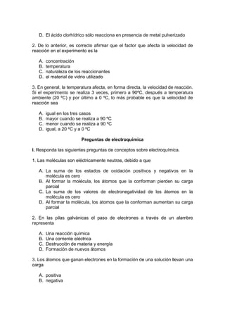 D. El ácido clorhídrico sólo reacciona en presencia de metal pulverizado

2. De lo anterior, es correcto afirmar que el factor que afecta la velocidad de
reacción en el experimento es la

   A.   concentración
   B.   temperatura
   C.   naturaleza de los reaccionantes
   D.   el material de vidrio utilizado

3. En general, la temperatura afecta, en forma directa, la velocidad de reacción.
Si el experimento se realiza 3 veces, primero a 90ºC, después a temperatura
ambiente (20 ºC) y por último a 0 ºC, lo más probable es que la velocidad de
reacción sea

   A.   igual en los tres casos
   B.   mayor cuando se realiza a 90 ºC
   C.   menor cuando se realiza a 90 ºC
   D.   igual, a 20 ºC y a 0 ºC

                         Preguntas de electroquímica

I. Responda las siguientes preguntas de conceptos sobre electroquímica.

1. Las moléculas son eléctricamente neutras, debido a que

   A. La suma de los estados de oxidación positivos y negativos            en la
      molécula es cero
   B. Al formar la molécula, los átomos que la conforman pierden su        carga
      parcial
   C. La suma de los valores de electronegatividad de los átomos           en la
      molécula es cero
   D. Al formar la molécula, los átomos que la conforman aumentan su       carga
      parcial

2. En las pilas galvánicas el paso de electrones a través de un alambre
representa

   A.   Una reacción química
   B.   Una corriente eléctrica
   C.   Destrucción de materia y energía
   D.   Formación de nuevos átomos

3. Los átomos que ganan electrones en la formación de una solución llevan una
carga

   A. positiva
   B. negativa
 