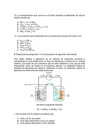 10. La semirreacción que ocurre en el ánodo durante la electrolisis de cloruro
sódico fundido es:

   A.   Na+ (l) + e-  Na (l)
   B.   Cl 2(g) + 2 e-  2 Cl- (l)
   C.   2 H 2 O (l)  O 2(g) + 4 H+ (ac) + 4 e-
   D.   >2 Cl- (l)  Cl 2(g) + 2 e-
   E.   Na (l)  Na+ (l) + e-

11. Los productos de la electrolisis de una disolución acuosa de H 2 SO 4 son:

   A.   H 2(g) y OH- (ac)
   B.   Na (s) y O 2(g)
   C.   O 2(g) y H+ (ac)
   D.   >H 2(g) y O 2(g)
   E.   H 2(g) y H 2 SO 3(ac)

II. Responda las preguntas 1 a 5 de acuerdo a la siguiente información.

Una celda voltaica ó galvánica es un sistema de productos químicos y
conductores el cual proporciona un flujo de electrones a través de un circuito
externo, que pasa de una sustancia que se está oxidando a una que se está
reduciendo, como se ilustra en el esquema adjunto. La oxidación implica la
pérdida de electrones por átomos, moléculas o iones. La reducción implica la
ganancia de electrones por estas partículas.
                                                  Voltímetro
                                        e-                            e-




              Puente salino                              SO4=




                         zinc                K+                 Cl-        cobre
                        (ánodo)                                            (cátodo)

                                          SO4=                      SO4=
                                        Zn2+                      Cu2+


                                  Se tiene la siguiente reacción

                                  Zn + CuSO 4  ZnSO 4 + Cu

1. De acuerdo con lo anterior se deduce que

   A. el Zn y el Cu se oxidan
   B. el Zn gana electrones y el Cu lo pierde
   C. el Zn pierde electrones y el Cu también
 