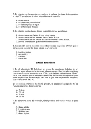 3. En relación con la reacción con carbono si en lugar de elevar la temperatura
a 1000 ºC se reduce a la mitad es posible que la reacción

   A.    no se realice
   B.    se desarrolle parcialmente
   C.    se descomponga el agua
   D.    se sintetice gas de agua

4. En relación con los óxidos ácidos es posible afirmar que el agua

   A.    al reaccionar con óxidos ácidos forma bases
   B.    al reaccionar con los metales forma óxidos ácidos
   C.    al reaccionar con los óxidos ácidos ó anhídridos, forma ácidos
   D.    genera una reacción que descompone los óxidos

5. En relación con la reacción con óxidos básicos es posible afirmar que el
componente esencial del óxido básico es un elemento

   A.    líquido metálico
   B.    no metálico
   C.    metálico
   D.    metaloide

                              Estados de la materia


I. En el laboratorio “El Químico”, un grupo de estudiantes trabajan en un
proyecto sobre el comportamiento de algunos gases. Han logrado establecer
que el gas G, a una temperatura de 170K y guardado en recipientes de 25 cm3,
tiene una presión que se encuentra dentro de los límites de seguridad para
evitar explosiones; sin embargo, para que el gas sea empleado es necesario
que se encuentre a 67 ºC.

Si se necesita mantener la misma presión, la capacidad apropiada de los
nuevos recipientes deberán ser de

    A.   5,0 mL
    B.   50 mL
    C.   9,8 mL
    D.   25 mL

II. Se denomina punto de ebullición, la temperatura a la cual se realiza el paso
de

   A.    Gas a sólido
   B.    Líquido a gas
   C.    Sólido a gas
   D.    Gas a líquido
 