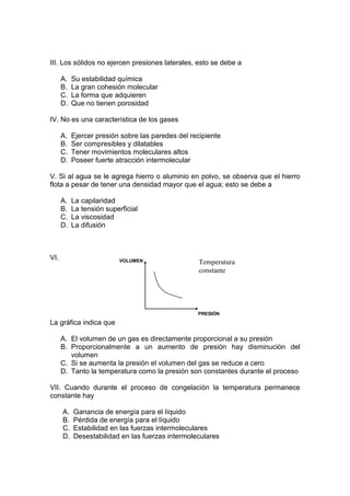 III. Los sólidos no ejercen presiones laterales, esto se debe a

      A.   Su estabilidad química
      B.   La gran cohesión molecular
      C.   La forma que adquieren
      D.   Que no tienen porosidad

IV. No es una característica de los gases

      A.   Ejercer presión sobre las paredes del recipiente
      B.   Ser compresibles y dilatables
      C.   Tener movimientos moleculares altos
      D.   Poseer fuerte atracción intermolecular

V. Si al agua se le agrega hierro o aluminio en polvo, se observa que el hierro
flota a pesar de tener una densidad mayor que el agua; esto se debe a

      A.   La capilaridad
      B.   La tensión superficial
      C.   La viscosidad
      D.   La difusión



VI.                       VOLUMEN                   Temperatura
                                                    constante




                                                   PRESIÓN
La gráfica indica que

      A. El volumen de un gas es directamente proporcional a su presión
      B. Proporcionalmente a un aumento de presión hay disminución del
         volumen
      C. Si se aumenta la presión el volumen del gas se reduce a cero
      D. Tanto la temperatura como la presión son constantes durante el proceso

VII. Cuando durante el proceso de congelación la temperatura permanece
constante hay

      A.   Ganancia de energía para el líquido
      B.   Pérdida de energía para el líquido
      C.   Estabilidad en las fuerzas intermoleculares
      D.   Desestabilidad en las fuerzas intermoleculares
 