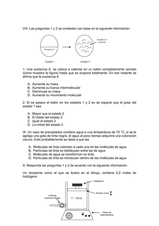 VIII. Las preguntas 1 y 2 se contestan con base en la siguiente información


                                                          Sustancia A
                                                           Gaseosa


                Sustancia A




                 Estado 1                  Estado 2

1. Una sustancia A se coloca a calentar en un balón completamente cerrado
(como muestra la figura) hasta que se evapora totalmente. En ese instante se
afirma que la sustancia A

   A.    Aumente su masa
   B.    Aumenta su fuerza intermolecular
   C.    Disminuye su masa
   D.    Aumente su movimiento molecular

2. Si se pesara el balón en los estados 1 y 2 es de esperar que el peso del
estado 1 sea

   A.    Mayor que el estado 2
   B.    El doble del estado 2
   C.    Igual al estado 2
   D.    La mitad del estado 2

IX. Un vaso de precipitados contiene agua a una temperatura de 70 °C, si se le
agrega una gota de tinta negra, el agua al poco tiempo adquirirá una coloración
oscura. Esto probablemente se debe a que las

    A.   Moléculas de tinta colorean a cada una de las moléculas de agua
    B.   Partículas de tinta se distribuyen entre las de agua
    C.   Moléculas de agua se transforman en tinta
    D.   Partículas de tinta se introducen dentro de las moléculas de agua

X. Responda las preguntas 1 y 2 de acuerdo con la siguiente información.

Un recipiente como el que se ilustra en el dibujo, contiene 0,2 moles de
hidrógeno
                                                      1 kilogramo




                                                         Émbolo móvil
                     LVálvula
                 inyectora de gas   T = 300 K




                                                               Placa de
                                                             calentamiento
 