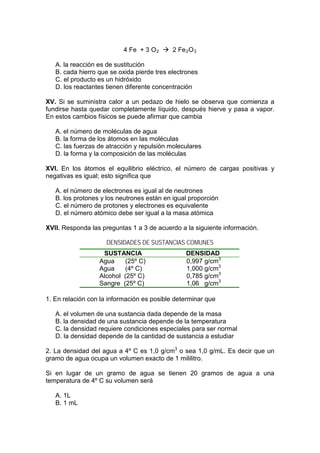 4 Fe + 3 O 2  2 Fe 2 O 3

   A. la reacción es de sustitución
   B. cada hierro que se oxida pierde tres electrones
   C. el producto es un hidróxido
   D. los reactantes tienen diferente concentración

XV. Si se suministra calor a un pedazo de hielo se observa que comienza a
fundirse hasta quedar completamente líquido, después hierve y pasa a vapor.
En estos cambios físicos se puede afirmar que cambia

   A. el número de moléculas de agua
   B. la forma de los átomos en las moléculas
   C. las fuerzas de atracción y repulsión moleculares
   D. la forma y la composición de las moléculas

XVI. En los átomos el equilibrio eléctrico, el número de cargas positivas y
negativas es igual; esto significa que

   A. el número de electrones es igual al de neutrones
   B. los protones y los neutrones están en igual proporción
   C. el número de protones y electrones es equivalente
   D. el número atómico debe ser igual a la masa atómica

XVII. Responda las preguntas 1 a 3 de acuerdo a la siguiente información.

                     DENSIDADES DE SUSTANCIAS COMUNES
                   SUSTANCIA                    DENSIDAD
                  Agua     (25º C)              0,997 g/cm3
                  Agua     (4º C)               1,000 g/cm3
                  Alcohol (25º C)               0,785 g/cm3
                  Sangre (25º C)                1,06 g/cm3

1. En relación con la información es posible determinar que

   A. el volumen de una sustancia dada depende de la masa
   B. la densidad de una sustancia depende de la temperatura
   C. la densidad requiere condiciones especiales para ser normal
   D. la densidad depende de la cantidad de sustancia a estudiar

2. La densidad del agua a 4º C es 1,0 g/cm3 o sea 1,0 g/mL. Es decir que un
gramo de agua ocupa un volumen exacto de 1 mililitro.

Si en lugar de un gramo de agua se tienen 20 gramos de agua a una
temperatura de 4º C su volumen será

   A. 1L
   B. 1 mL
 