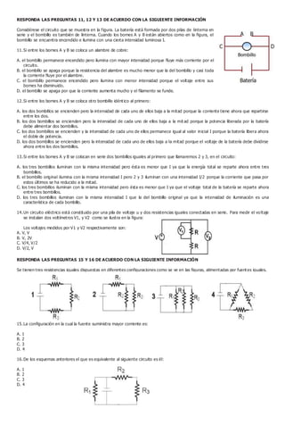 RESPONDA LAS PREGUNTAS 11, 12 Y 13 DE ACUERDO CON LA SIGUIENTE INFORMACIÓN
Considérese el circuito que se muestra en la figura. La batería está formada por dos pilas de linterna en
serie y el bombillo es también de linterna. Cuando los bornes A y B están abiertos como en la figura, el
bombillo se encuentra encendido e ilumina con una cierta intensidad luminosa I.
11.Si entre los bornes A y B se coloca un alambre de cobre:
A. el bombillo permanece encendido pero ilumina con mayor intensidad porque fluye más corriente por el
circuito.
B. el bombillo se apaga porque la resistencia del alambre es mucho menor que la del bombillo y casi toda
la corriente fluye por el alambre.
C. el bombillo permanece encendido pero ilumina con menor intensidad porque el voltaje entre sus
bornes ha disminuido.
D. el bombillo se apaga por que la corriente aumenta mucho y el filamento se funde.
12.Si entre los bornes A y B se coloca otro bombillo idéntico al primero:
A. los dos bombillos se encienden pero la intensidad de cada uno de ellos baja a la mitad porque la corriente tiene ahora que repartirse
entre los dos.
B. los dos bombillos se encienden pero la intensidad de cada uno de ellos baja a la mit ad porque la potencia liberada por la batería
debe alimentar dos bombillos.
C. los dos bombillos se encienden y la intensidad de cada uno de ellos permanece igual al valor inicial I porque la batería libera ahora
el doble de potencia.
D. los dos bombillos se encienden pero la intensidad de cada uno de ellos baja a la mitad porque el voltaje de la batería debe dividirse
ahora entre los dos bombillos.
13.Si entre los bornes A y B se colocan en serie dos bombillos iguales al primero que llamaremos 2 y 3, en el circuito:
A. los tres bombillos iluminan con la misma intensidad pero ésta es menor que I ya que la energía total se reparte ahora entre tres
bombillos.
B. el bombillo original ilumina con la misma intensidad I pero 2 y 3 iluminan con una intensidad I/2 porque la corriente que pasa por
estos últimos se ha reducido a la mitad.
C. los tres bombillos iluminan con la misma intensidad pero ésta es menor que I ya que el voltaje total de la batería se reparte ahora
entre tres bombillos.
D. los tres bombillos iluminan con la misma intensidad I que la del bombillo original ya que la intensidad de iluminación es una
característica de cada bombillo.
14.Un circuito eléctrico está constituido por una pila de voltaje u y dos resistencias iguales conectadas en serie. Para medir el voltaje
se instalan dos voltímetros V1, y V2 como se ilustra en la figura:
Los voltajes medidos por V1 y V2 respectivamente son:
A. V, V
B. V, 2V
C. V/4, V/2
D. V/2, V
RESPONDA LAS PREGUNTAS 15 Y 16 DE ACUERDO CON LA SIGUIENTE INFORMACIÓN
Se tienen tres resistencias iguales dispuestas en diferentes configuraciones como se ve en las figuras, alimentadas por fuentes iguales.
15.La configuración en la cual la fuente suministra mayor corriente es:
A. 1
B. 2
C. 3
D. 4
16.De los esquemas anteriores el que es equivalente al siguiente circuito es él:
A. 1
B. 2
C. 3
D. 4
 