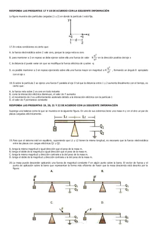 RESPONDA LAS PREGUNTAS 17 Y 18 DE ACUERDO CON LA SIGUIENTE INFORMACIÓN
La figura muestra dos partículas cargadas (1 y 2) en donde la partícula 1 está fija.
17.En estas condiciones es cierto que:
A. la fuerza electrostática sobre 2 vale cero, porque la carga neta es cero
B. para mantener a 2 en reposo se debe ejercer sobre ella una fuerza de valor K en la dirección positiva del eje x
C. la distancia d puede variar sin que se modifique la fuerza eléctrica de q sobre -q
D. es posible mantener a 2 en reposo ejerciendo sobre ella una fuerza mayor en magnitud a K , formando un ángulo θ apropiado
con el eje x
18.Si sobre la partícula 2 se ejerce una fuerza F paralela al eje X tal que la distancia entre 1 y 2 aumenta linealmente con el tiempo, es
cierto que:
A. la fuerza neta sobre 2 es cero en todo instante
B. como la interacción eléctrica disminuye, el valor de F aumenta
C. el movimiento de 2 es uniformemente acelerado debido a la interacción eléctrica con la partícula 1
D. el valor de F permanece constante
RESPONDA LAS PREGUNTAS 19, 20, 21 Y 22 DE ACUERDO CON LA SIGUIENTE INFORMACIÓN
Suponga una balanza como la que se muestra en la siguiente figura. En uno de sus extremos tiene una masa m y en el otro un par de
placas cargadas eléctricamente.
19.Para que el sistema esté en equilibrio, suponiendo que L1 y L2 tienen la misma longitud, es necesario que la fuerza electrostática
entre las placas con cargas eléctricas Q1 y Q2.
A. tenga la misma magnitud e igual dirección que el peso de la masa m.
B. tenga el doble de la magnitud e igual dirección que el peso de la masa m.
C. tenga la misma magnitud y dirección contraria a la del peso de la masa m.
D. tenga el doble de la magnitud y dirección contraria a la del peso de la masa m.
20.La masa puede descender aplicando una fuerza de magnitud constante F en algún punto sobre la barra. El vector de fuerza y el
punto de aplicación sobre la barra que representan la forma más eficiente de hacer que la masa descienda está descrito por la
figura:
 