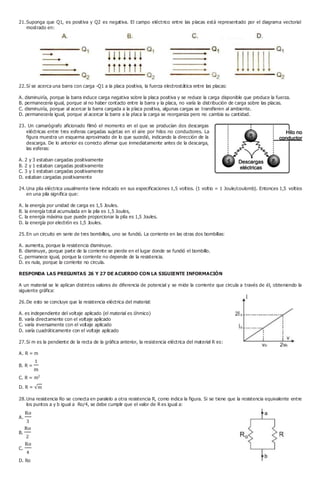 21.Suponga que Q1, es positiva y Q2 es negativa. El campo eléctrico entre las placas está representado por el diagrama vectorial
mostrado en:
22.Sí se acerca una barra con carga -Q1 a la placa positiva, la fuerza electrostática entre las placas:
A. disminuiría, porque la barra induce carga negativa sobre la placa positiva y se reduce la carga disponible que produce la fuerza.
B. permanecería igual, porque al no haber contacto entre la barra y la placa, no varía la distribución de carga sobre las placas.
C. disminuiría, porque al acercar la barra cargada a la placa positiva, algunas cargas se transfieren al ambiente.
D. permanecería igual, porque al acercar la barra a la placa la carga se reorganiza pero no cambia su cantidad.
23. Un camarógrafo aficionado filmó el momento en el que se producían dos descargas
eléctricas entre tres esferas cargadas sujetas en el aire por hilos no conductores. La
figura muestra un esquema aproximado de lo que sucedió, indicando la dirección de la
descarga. De lo anterior es correcto afirmar que inmediatamente antes de la descarga,
las esferas:
A. 2 y 3 estaban cargadas positivamente
B. 2 y 1 estaban cargadas positivamente
C. 3 y 1 estaban cargadas positivamente
D. estaban cargadas positivamente
24.Una pila eléctrica usualmente tiene indicado en sus especificaciones 1,5 voltios. (1 voltio = 1 Joule/coulomb). Entonces 1,5 voltios
en una pila significa que:
A. la energía por unidad de carga es 1,5 Joules.
B. la energía total acumulada en la pila es 1,5 Joules,
C. la energía máxima que puede proporcionar la pila es 1,5 Joules.
D. la energía por electrón es 1,5 Joules.
25.En un circuito en serie de tres bombillos, uno se fundió. La corriente en las otras dos bombillas:
A. aumenta, porque la resistencia disminuye.
B. disminuye, porque parte de la corriente se pierde en el lugar donde se fundió el bombillo.
C. permanece igual, porque la corriente no depende de la resistencia.
D. es nula, porque la corriente no circula.
RESPONDA LAS PREGUNTAS 26 Y 27 DE ACUERDO CON LA SIGUIENTE INFORMACIÓN
A un material se le aplican distintos valores de diferencia de potencial y se mide la corriente que circula a través de él, obteniendo la
siguiente gráfica:
26.De esto se concluye que la resistencia eléctrica del material:
A. es independiente del voltaje aplicado (el material es óhmico)
B. varía directamente con el voltaje aplicado
C. varía inversamente con el voltaje aplicado
D. varía cuadráticamente con el voltaje aplicado
27.Si m es la pendiente de la recta de la gráfica anterior, la resistencia eléctrica del material R es:
A. R = m
B. R =
C. R = m2
D. R =
28.Una resistencia Ro se conecta en paralelo a otra resistencia R, como indica la figura. Si se tiene que la resistencia equivalente entre
los puntos a y b igual a Ro/4, se debe cumplir que el valor de R es igual a:
A.
B.
C.
D. Ro
 