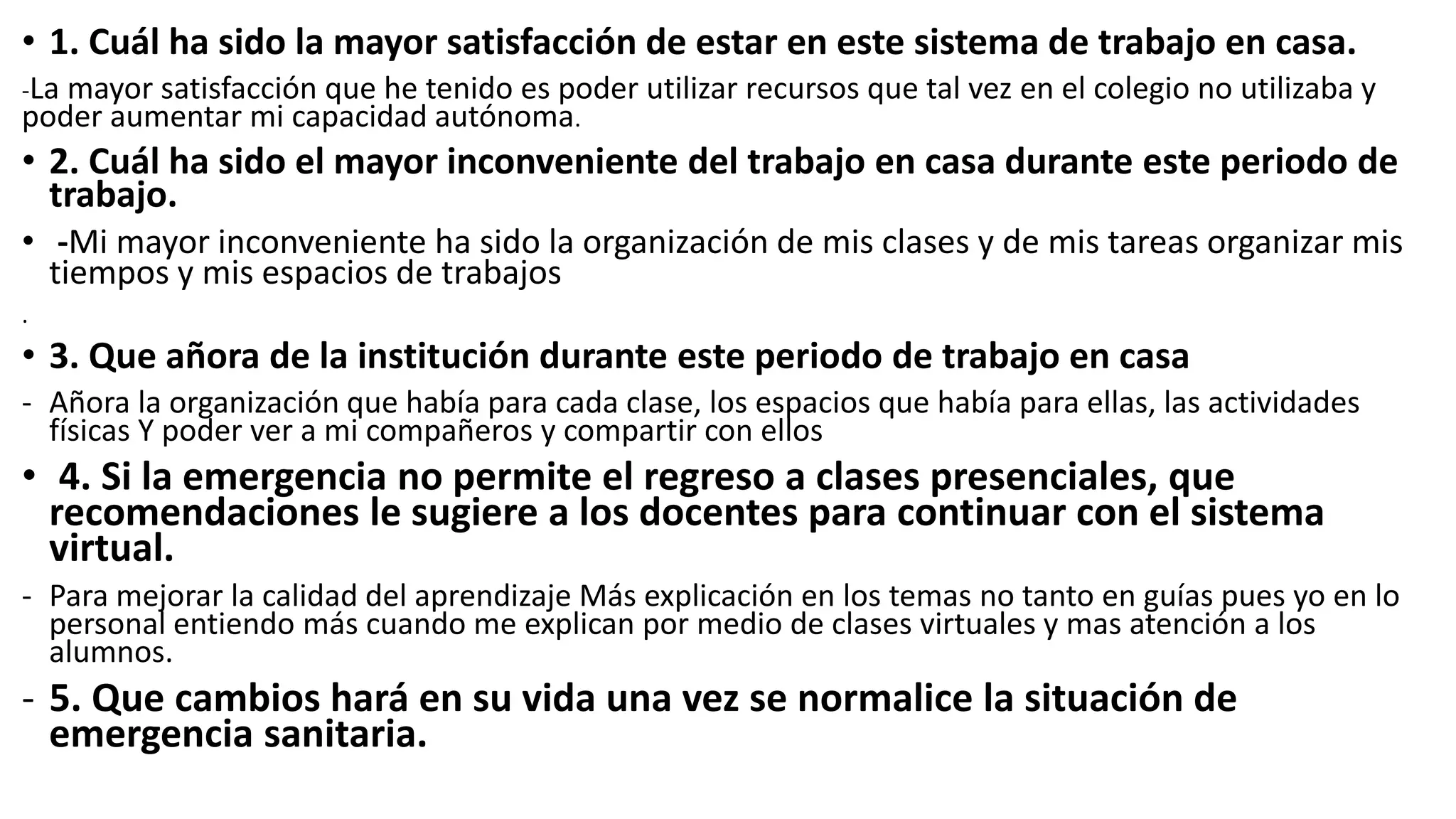 • 1. Cuál ha sido la mayor satisfacción de estar en este sistema de trabajo en casa.
-La mayor satisfacción que he tenido es poder utilizar recursos que tal vez en el colegio no utilizaba y
poder aumentar mi capacidad autónoma.
• 2. Cuál ha sido el mayor inconveniente del trabajo en casa durante este periodo de
trabajo.
• -Mi mayor inconveniente ha sido la organización de mis clases y de mis tareas organizar mis
tiempos y mis espacios de trabajos
.
• 3. Que añora de la institución durante este periodo de trabajo en casa
- Añora la organización que había para cada clase, los espacios que había para ellas, las actividades
físicas Y poder ver a mi compañeros y compartir con ellos
• 4. Si la emergencia no permite el regreso a clases presenciales, que
recomendaciones le sugiere a los docentes para continuar con el sistema
virtual.
- Para mejorar la calidad del aprendizaje Más explicación en los temas no tanto en guías pues yo en lo
personal entiendo más cuando me explican por medio de clases virtuales y mas atención a los
alumnos.
- 5. Que cambios hará en su vida una vez se normalice la situación de
emergencia sanitaria.
 