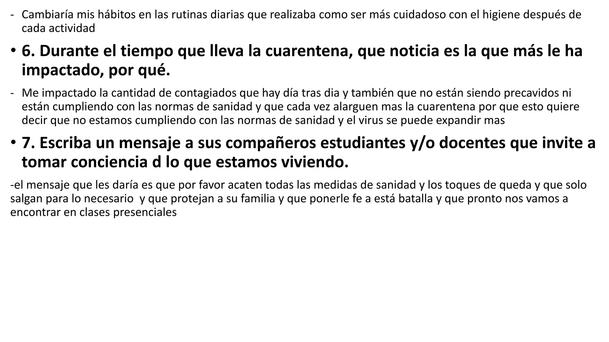- Cambiaría mis hábitos en las rutinas diarias que realizaba como ser más cuidadoso con el higiene después de
cada actividad
• 6. Durante el tiempo que lleva la cuarentena, que noticia es la que más le ha
impactado, por qué.
- Me impactado la cantidad de contagiados que hay día tras dia y también que no están siendo precavidos ni
están cumpliendo con las normas de sanidad y que cada vez alarguen mas la cuarentena por que esto quiere
decir que no estamos cumpliendo con las normas de sanidad y el virus se puede expandir mas
• 7. Escriba un mensaje a sus compañeros estudiantes y/o docentes que invite a
tomar conciencia d lo que estamos viviendo.
-el mensaje que les daría es que por favor acaten todas las medidas de sanidad y los toques de queda y que solo
salgan para lo necesario y que protejan a su familia y que ponerle fe a está batalla y que pronto nos vamos a
encontrar en clases presenciales
 