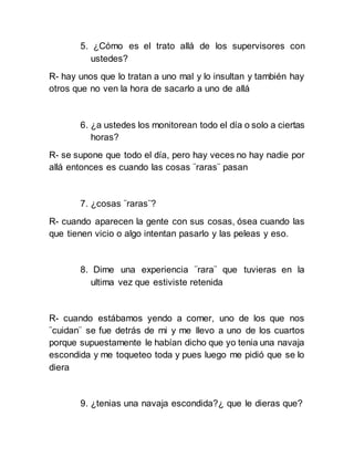 5. ¿Cómo es el trato allá de los supervisores con
ustedes?
R- hay unos que lo tratan a uno mal y lo insultan y también hay
otros que no ven la hora de sacarlo a uno de allá
6. ¿a ustedes los monitorean todo el día o solo a ciertas
horas?
R- se supone que todo el día, pero hay veces no hay nadie por
allá entonces es cuando las cosas ¨raras¨ pasan
7. ¿cosas ¨raras¨?
R- cuando aparecen la gente con sus cosas, ósea cuando las
que tienen vicio o algo intentan pasarlo y las peleas y eso.
8. Dime una experiencia ¨rara¨ que tuvieras en la
ultima vez que estiviste retenida
R- cuando estábamos yendo a comer, uno de los que nos
¨cuidan¨ se fue detrás de mi y me llevo a uno de los cuartos
porque supuestamente le habían dicho que yo tenia una navaja
escondida y me toqueteo toda y pues luego me pidió que se lo
diera
9. ¿tenias una navaja escondida?¿ que le dieras que?
 