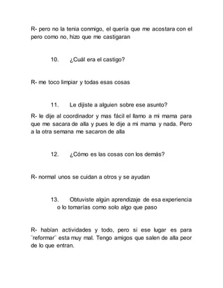 R- pero no la tenia conmigo, el quería que me acostara con el
pero como no, hizo que me castigaran
10. ¿Cuál era el castigo?
R- me toco limpiar y todas esas cosas
11. Le dijiste a alguien sobre ese asunto?
R- le dije al coordinador y mas fácil el llamo a mi mama para
que me sacara de alla y pues le dije a mi mama y nada. Pero
a la otra semana me sacaron de alla
12. ¿Cómo es las cosas con los demás?
R- normal unos se cuidan a otros y se ayudan
13. Obtuviste algún aprendizaje de esa experiencia
o lo tomarías como solo algo que paso
R- habían actividades y todo, pero si ese lugar es para
¨reformar¨ esta muy mal. Tengo amigos que salen de alla peor
de lo que entran.
 