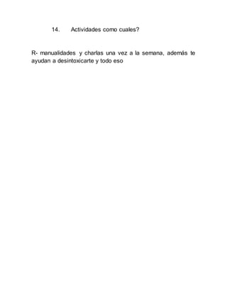 14. Actividades como cuales?
R- manualidades y charlas una vez a la semana, además te
ayudan a desintoxicarte y todo eso
 