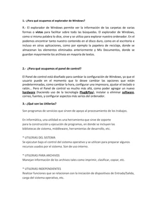 1.- ¿Para qué ocupamos el explorador de Windows?<br />R.- El explorador de Windows permite ver la información de las carpetas de varias formas o vistas para facilitar sobre todo las búsquedas. El explorador de Windows, como si misma palabra lo dice, sirve y se utiliza para explorar nuestro ordenador. En el podemos encontrar tanto nuestro contenido en el disco duro, como en el escritorio e incluso en otras aplicaciones, como por ejemplo la papelera de reciclaje, donde se almacenan los elementos eliminados anteriormente y Mis Documentos, donde se guardan mayormente los archivos en mayoría de textos.<br />2.-  ¿Para qué ocupamos el panel de control?<br />El Panel de control está diseñado para cambiar la configuración de Windows, ya que el usuario puede en el momento que lo desee cambiar las opciones que están predeterminadas, como cambiar la hora, configurar una impresora, ajustar el teclado o ratón... Pero el Panel de control va mucho más allá, como poder agregar un nuevo hardware (haciendo uso de la tecnología Plug&Play), instalar o eliminar software, correo, fuentes, y configurar aspectos más serios del ordenador.<br />3.- ¿Qué son las Utilerías?<br />Son programas de servicios que sirven de apoyo al procesamiento de los trabajos. En informática, una utilidad es una herramienta que sirve de soporte para la construcción y ejecución de programas, en donde se incluyen lasbibliotecas de sistema, middleware, herramientas de desarrollo, etc.* UTILERIAS DEL SISTEMASe ejecutan bajo el control del sistema operativo y se utilizan para preparar algunos recursos usados por el sistema. Son de uso interno.* UTILERIAS PARA ARCHIVOSManejan información de los archivos tales como imprimir, clasificar, copiar, etc.* UTILERIAS INDEPENDIENTESRealizar funciones que se relacionan con la iniciación de dispositivos de Entrada/Salida, carga del sistema operativo, etc.<br />