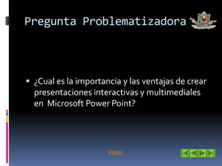 Pregunta Problematizadora
¿Cual es la importancia y las ventajas de crear
presentaciones interactivas y multimediales
en Microsoft Power Point?
Volver