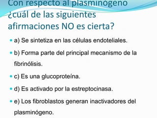 Con respecto al plasminógeno ¿cuál de las siguientes afirmaciones NO es cierta? a) Se sintetiza en las células endoteliales. b) Forma parte del principal mecanismo de la fibrinólisis. c) Es una glucoproteína. d) Es activado por la estreptocinasa. e) Los fibroblastos generan inactivadores del plasminógeno. 