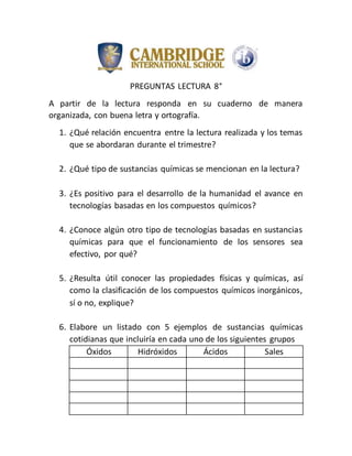 PREGUNTAS LECTURA 8°
A partir de la lectura responda en su cuaderno de manera
organizada, con buena letra y ortografía.
1. ¿Qué relación encuentra entre la lectura realizada y los temas
que se abordaran durante el trimestre?
2. ¿Qué tipo de sustancias químicas se mencionan en la lectura?
3. ¿Es positivo para el desarrollo de la humanidad el avance en
tecnologías basadas en los compuestos químicos?
4. ¿Conoce algún otro tipo de tecnologías basadas en sustancias
químicas para que el funcionamiento de los sensores sea
efectivo, por qué?
5. ¿Resulta útil conocer las propiedades físicas y químicas, así
como la clasificación de los compuestos químicos inorgánicos,
sí o no, explique?
6. Elabore un listado con 5 ejemplos de sustancias químicas
cotidianas que incluiría en cada uno de los siguientes grupos
Óxidos Hidróxidos Ácidos Sales
 