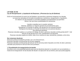 LEY NÚM. 20.720
Ley de Reorganización y Liquidación de Empresas y Personas (ex Ley de Quiebras)
Entró en funcionamiento la nueva Ley de Quiebras, que permitirá a personas renegociar sus deudas.
La nueva ley reemplaza el concepto de quiebra por insolvencia, reorganización y liquidación.
En relación con las empresas, la normativa establece procedimientos que permiten:
Salvar a las que tienen posibilidades de mantenerse.
Liquidar a aquéllas que no puedan salvarse.
Además, establece un régimen general de procedimientos para:
Reorganizar y/o liquidar el capital y las deudas de una empresa deudora.
Renegociar las deudas y/o liquidar los bienes de una persona deudora.
Son personas deudoras:
Personas naturales sujetas a un contrato de trabajo. Es decir, personas naturales contribuyentes del N° 1 del
artículo 42 del decreto ley N° 824, del Ministerio de Hacienda.
Personas naturales sujetas de crédito, tales como dueñas de casa, estudiantes, jubilados, entre otros.
Son empresas deudoras:
Personas jurídicas de derecho privado, con o sin fines de lucro.
Personas naturales contribuyentes de primera categoría.
Personas naturales contribuyentes del artículo 42 N°2 de la ley sobre impuesto a la renta. Es decir, personas
naturales que practican el servicio libre de la profesión.
1. Procedimiento de renegociación de deudas
Se ofrece como una posibilidad gratuita para que los deudores alcancen un acuerdo con sus acreedores, a
través de la renegociación de las deudas del deudor o la ejecución de sus bienes, para que pueda pagarlas.
 