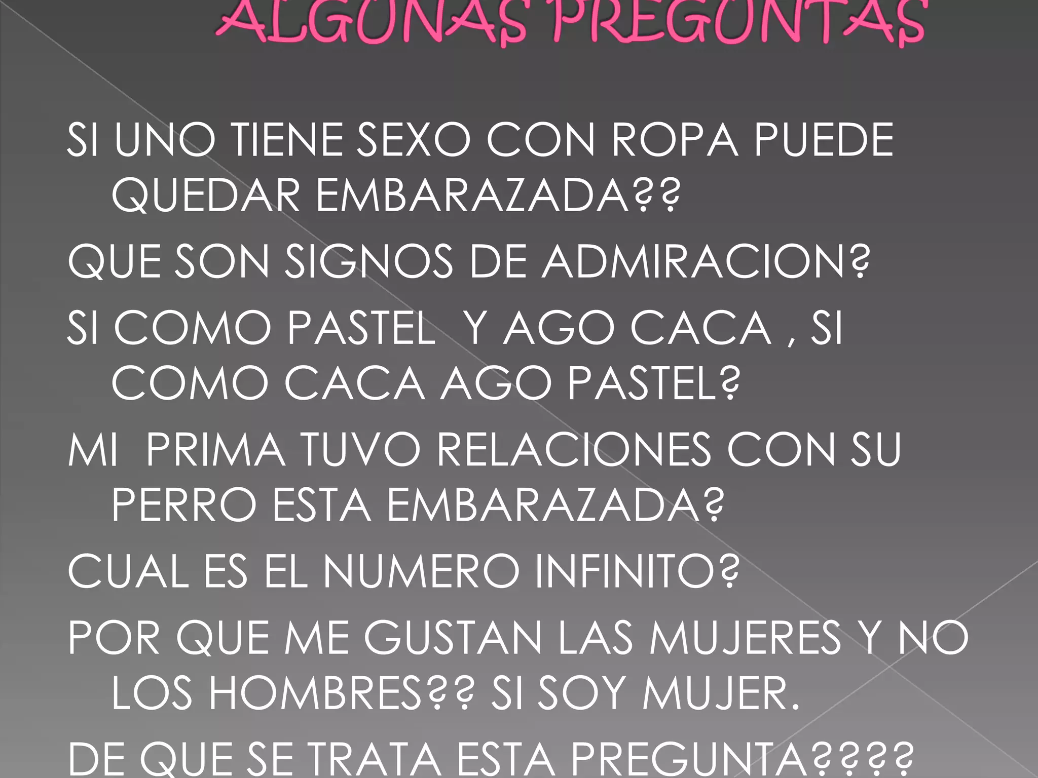 SI UNO TIENE SEXO CON ROPA PUEDE
   QUEDAR EMBARAZADA??
QUE SON SIGNOS DE ADMIRACION?
SI COMO PASTEL Y AGO CACA , SI
   COMO CACA AGO PASTEL?
MI PRIMA TUVO RELACIONES CON SU
   PERRO ESTA EMBARAZADA?
CUAL ES EL NUMERO INFINITO?
POR QUE ME GUSTAN LAS MUJERES Y NO
   LOS HOMBRES?? SI SOY MUJER.
DE QUE SE TRATA ESTA PREGUNTA????
 