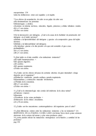 oncoproteinas 134
todas las definiciones estan casi seguidas y en negrita
7.Los efectos de acumulación de calor en un golpe de calor son:
a)Se desnaturalizan las proteínas
b)Hemorragias y citolisis.
c)Lesiones en sistema nervioso, músculos, hígado, páncreas y células tubulares renales.
d)A y C son ciertas.
e)Todas son ciertas
8.En la intoxicación por nitrógeno, ¿Cuál es la causa de la facilidad de penetración del
nitrógeno en el tejido nervioso?
a)Debido a la liposolubilidad del nitrógeno y gracias a la composición grasa del tejido
nervioso.
b)Debido a la hidrosubilidad del nitrógeno.
c)Se introduce gracias a la alta presión a la que está sometido el gas a esas
profundidades.
d)A y C son ciertas.
e)B y C son ciertas.
9.¿Qué tejido es el más sensible a las radiaciones ionizantes?
a)El tejido hematopoyético <
b)El aparato digestivo.
c)El cerebro.
d)El aparato respiratorio.
e)Todas son ciertas.
10.¿Cuáles son los efectos del paso de corriente eléctrica de gran intensidad o larga
duración por el organismo?
a)Fibrilación ventricular, parada cardiaca, parada respiratoria.
b)Quemaduras y contracción muscular involuntaria.
c) Pérdida de la conciencia.
d)B y C son ciertas.
e)Todas son ciertas <
11.¿Cuál es la sintomatología más común del síndrome de la clase turista?
a)Cinetosis ( mareo)
b)Insomnio
c)Trombosis de las venas profundas <
d)Alteración de los ritmos circadianos.
e)A y B son ciertas.
12.¿Cuáles son los mecanismos contrarreguladores del organismo para el calor?
13.¿Qué diferencias existen entre las radiaciones ionizantes y las no ionizantes? LA
RESPUESTA EN LA PAGINA 114 DEL LASO ( de forma breve decir q unas arrancan
electrones de la corteza del atomo y q las otras producen calor)
14.¿como pueden afectar las mutaciones monogénicas en la función y cantidad de las
proteínas?
pag 130
 