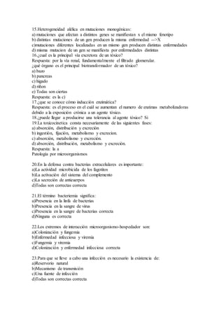 15.Heterogeneidad alélica en mutaciones monogénicas:
a) mutaciones que afectan a distintos genes se manifiestan x el mismo fenotipo
b) distintas mutaciones de un gen producen la misma enfermedad -->X
c)mutaciones diferentes localizadas en un mismo gen producen distintas enfermedades
d) misma mutacion de un gen se manifiesta por enfermedades distintas
16.¿cual es la principal vía excretora de un tóxico?
Respuesta: por la vía renal, fundamentalmente el filtrado glomerular.
¿qué órgano es el principal biotransformador de un tóxico?
a) bazo
b) pancreas
c) higado
d) riñon
e) Todas son ciertas
Respuesta: es la c)
17.¿que se conoce cómo inducción enzimática?
Respuesta: es el proceso en el cuál se aumentan el numero de enzimas metabolizadoras
debido a la exposición crónica a un agente tóxico.
18.¿puede llegar a producirse una tolerancia al agente tóxico? Si
19.La toxicocinetica consta necesariamente de las siguientes fases:
a) absorción, distribución y excreción
b) ingestión, fijación, metabolismo y excrecion.
c) absorción, metabolismo y excreción.
d) absorción, distribución, metabolismo y excreción.
Respuesta: la a
Patología por microorganismos
20.En la defensa contra bacterias extracelulares es importante:
a)La actividad microbicida de los fagotitos
b)La activación del sistema del complemento
c)La secreción de anticuerpos
d)Todas son correctas correcta
21.El término bacteriemia significa:
a)Presencia en la linfa de bacterias
b)Presencia en la sangre de virus
c)Presencia en la sangre de bacterias correcta
d)Ninguna es correcta
22.Los extremos de interacción microorganismo-hospedador son:
a)Colonización y fungemia
b)Enfermedad infecciosa y viremia
c)Fungemia y viremia
d)Colonización y enfermedad infecciosa correcta
23.Para que se lleve a cabo una infección es necesario la existencia de:
a)Reservorio natural
b)Mecanismo de transmisión
c)Una fuente de infección
d)Todas son correctas correcta
 