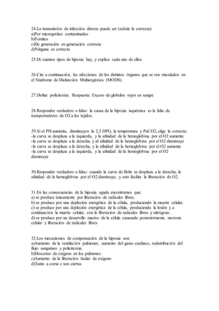 24.La transmisión de infección directa puede ser (señale la correcta):
a)Por microgotitas contaminadas
b)Fomites
c)De generación en generación correcta
d)Ninguna es correcta
25.Di cuantos tipos de hipoxia hay, y explica cada uno de ellos.
26.Cite a continuación, las afecciones de los distintos órganos que se ven vinculados en
el Síndrome de Disfunción Multiorgánica (MODS).
27.Define policitemia. Respuesta: Exceso de globulos rojos en sangre
28.Responder verdadero o falso: la causa de la hipoxia isquémica es la falta de
transportadores de O2 a los tejidos.
29.Si el PH aumenta, disminuyen la 2,3 DPG, la temperatura y PaCO2, elige la correcta:
-la curva se desplaza a la izquierda, y la afinidad de la hemoglobina por el O2 aumenta
-la curva se desplaza a la derecha, y al afinidad de la hemoglobina por el O2 disminuye
-la curva se desplaza a la derecha, y la afinidad de la hemoglobina por el O2 aumenta
-la curva se desplaza a la izquierda, y la afinidad de la hemoglobina por el O2
disminuye
30.Responder verdadero o falso: cuando la curva de Bohr se desplaza a la derecha, la
afinidad de la hemoglobina por el O2 disminuye, y esto facilita la liberación de O2.
31.En las consecuencias de la hipoxia aguda encontramos que:
a) se produce únicamente por liberación de radicales libres.
b) se produce por una depleción energética de la célula, produciendo la muerte celular.
c) se produce por una depleción energética de la célula, produciendo la lesión y a
continuación la muerte celular, con la liberación de radicales libres y nitrógeno.
d) se produce por un desarrollo masivo de la célula causando posteriormente necrosis
celular y liberación de radicales libres
32.Los mecanismos de compensación de la hipoxia son:
a)Aumento de la ventilación pulmonar, aumento del gasto cardiaco, redistribución del
flujo sanguíneo y policitemia.
b)Descenso de oxígeno en los pulmones
c)Aumento de la liberación tisular de oxígeno
d)Tanto a como c son ciertas
 