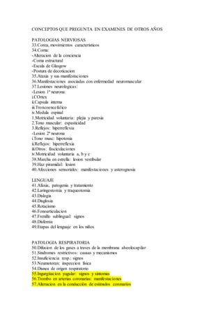 CONCEPTOS QUE PREGUNTA EN EXAMENES DE OTROS AÑOS
PATOLOGIAS NERVIOSAS
33.Corea, movimientos caracteristicos
34.Coma:
-Alteracion de la conciencia
-Coma estructural
-Escala de Glasgow
-Postura de decoticacion
35.Ataxia y sus manifestaciones
36.Manifestaciones asociadas con enfermedad neuromuscular
37.Lesiones neurologicas:
-Lesion 1ª neurona:
i.COrtex
ii.Capsula interna
iii.Troncoencefalico
iv.Medula espinal
1.Motricidad voluntaria: plejia y paresia
2.Tono muscular: espasticidad
3.Reflejos: hiperreflexia
-Lesion 2ª neurona
i.Tono musc: hipotonia
ii.Reflejos: hiperreflexia
iii.Otros: fasciculaciones
iv.Motricidad voluntaria a, b y c
38.Marcha en estrella: lesion vestibular
39.Haz piramidal: lesion
40.Afecciones sensoriales: manifestaciones y asterognosia
LENGUAJE
41.Afaxia, patogenia y tratamiento
42.Laringestomia y traqueotomia
43.Dislogia
44.Disglosia
45.Rotacismo
46.Fonoarticulacion
47.Frenillo sublingual: signos
48.Disfemia
49.Etapas del lenguaje en los niños
PATOLOGIA RESPIRATORIA
50.Difusion de los gases a traves de la membrana alveolocapilar
51.Sindromes restrictivos: causas y mecanismos
52.Insuficiencia resp.: signos
53.Neumotorax: inspeccion fisica
54.Disnea de origen respiratorio
55.Ingurgitacion yugular: signos y sintomas
56.Trombo en arterias coronarias: manifestaciones
57.Alteracion en la conducción de estimulos coronarios
 