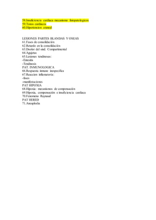 58.Insuficiencia cardiaca mecanismo fisiopatologicos
59.Tonos cardiacos
60.Hipertension craneal
LESIONES PARTES BLANDAS Y OSEAS
61.Fases de consolidación
62.Retardo en la consolidación
63.Doolor del sind. Compartimental
64.Agujetas
65.Lesiones tendinosas:
-Entesitis
-Tendinosis
PAT. INMUNOLOGICA
66.Respuesta inmune inespecifica
67.Reaccion inflamatoria:
-fases
-manifestaciones
PAT HIPOXIA
68.Hipoxia: mecanismos de compensación
69.Hipoxia, compensación e insuficiencia cardiaca
70.Fenomeno Raynaud
PAT HERED
71.Aneuplodia
 