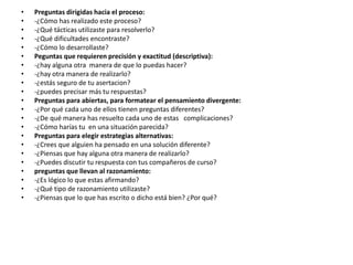 •
•
•
•
•
•
•
•
•
•
•
•
•
•
•
•
•
•
•
•
•
•

Preguntas dirigidas hacia el proceso:
-¿Cómo has realizado este proceso?
-¿Qué tácticas utilizaste para resolverlo?
-¿Qué dificultades encontraste?
-¿Cómo lo desarrollaste?
Peguntas que requieren precisión y exactitud (descriptiva):
-¿hay alguna otra manera de que lo puedas hacer?
-¿hay otra manera de realizarlo?
-¿estás seguro de tu asertacion?
-¿puedes precisar más tu respuestas?
Preguntas para abiertas, para formatear el pensamiento divergente:
-¿Por qué cada uno de ellos tienen preguntas diferentes?
-¿De qué manera has resuelto cada uno de estas complicaciones?
-¿Cómo harías tu en una situación parecida?
Preguntas para elegir estrategias alternativas:
-¿Crees que alguien ha pensado en una solución diferente?
-¿Piensas que hay alguna otra manera de realizarlo?
-¿Puedes discutir tu respuesta con tus compañeros de curso?
preguntas que llevan al razonamiento:
-¿Es lógico lo que estas afirmando?
-¿Qué tipo de razonamiento utilizaste?
-¿Piensas que lo que has escrito o dicho está bien? ¿Por qué?

 