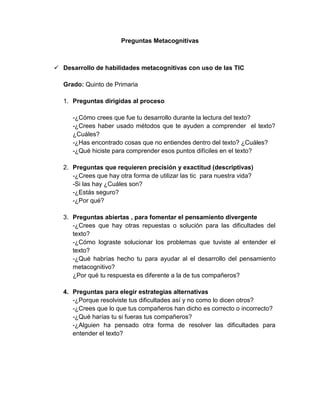 Preguntas Metacognitivas

 Desarrollo de habilidades metacognitivas con uso de las TIC
Grado: Quinto de Primaria
1. Preguntas dirigidas al proceso
-¿Cómo crees que fue tu desarrollo durante la lectura del texto?
-¿Crees haber usado métodos que te ayuden a comprender el texto?
¿Cuáles?
-¿Has encontrado cosas que no entiendes dentro del texto? ¿Cuáles?
-¿Qué hiciste para comprender esos puntos difíciles en el texto?
2. Preguntas que requieren precisión y exactitud (descriptivas)
-¿Crees que hay otra forma de utilizar las tic para nuestra vida?
-Si las hay ¿Cuáles son?
-¿Estás seguro?
-¿Por qué?
3. Preguntas abiertas , para fomentar el pensamiento divergente
-¿Crees que hay otras repuestas o solución para las dificultades del
texto?
-¿Cómo lograste solucionar los problemas que tuviste al entender el
texto?
-¿Qué habrías hecho tu para ayudar al el desarrollo del pensamiento
metacognitivo?
¿Por qué tu respuesta es diferente a la de tus compañeros?
4. Preguntas para elegir estrategias alternativas
-¿Porque resolviste tus dificultades así y no como lo dicen otros?
-¿Crees que lo que tus compañeros han dicho es correcto o incorrecto?
-¿Qué harías tu si fueras tus compañeros?
-¿Alguien ha pensado otra forma de resolver las dificultades para
entender el texto?

 