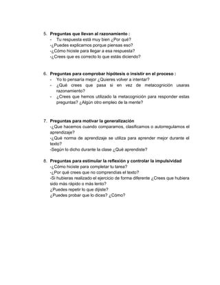 5. Preguntas que llevan al razonamiento :
- Tu respuesta está muy bien ¿Por qué?
-¿Puedes explicarnos porque piensas eso?
-¿Cómo hiciste para llegar a esa respuesta?
-¿Crees que es correcto lo que estás diciendo?

6. Preguntas para comprobar hipótesis o insistir en el proceso :
- Yo lo pensaría mejor ¿Quieres volver a intentar?
- ¿Qué crees que pasa si en vez de metacognición usaras
razonamiento?
- ¿Crees que hemos utilizado la metacognición para responder estas
preguntas? ¿Algún otro empleo de la mente?

7. Preguntas para motivar la generalización
-¿Que hacemos cuando comparamos, clasificamos o autorregulamos el
aprendizaje?
-¿Qué norma de aprendizaje se utiliza para aprender mejor durante el
texto?
-Según lo dicho durante la clase ¿Qué aprendiste?
8. Preguntas para estimular la reflexión y controlar la impulsividad
-¿Cómo hiciste para completar tu tarea?
-¿Por qué crees que no comprendías el texto?
-Si hubieras realizado el ejercicio de forma diferente ¿Crees que hubiera
sido más rápido o más lento?
¿Puedes repetir lo que dijiste?
¿Puedes probar que lo dices? ¿Cómo?

 