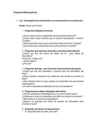 Preguntas Metacognitivas

 Las Tecnologías de la información y la comunicación en la educación.
Grado: Quinto de Primaria
1. Preguntas dirigidas al proceso
-¿Cómo crees que fue tu desarrollo durante la lectura del texto?
-¿Crees haber usado métodos que te ayuden acomprender el texto?
¿Cuáles?
-¿Has encontrado cosas que no entiendes dentro del texto? ¿Cuáles?
-¿Qué hiciste para comprender esos puntos difíciles en el texto?
2. Preguntas que requieren precisión y exactitud (descriptivas)
-¿Crees que hay otra forma de utilizar las tic para clases de
informática?
-Si las hay ¿cuáles son?
- ¿Estás seguro?
-¿Por qué?
3. Preguntas abiertas , para fomentar el pensamiento divergente
-¿Crees que hay otra repuestas o solución para las dificultades del
texto?
-¿Cómo lograste solucionar los problemas que tuviste al entender el
texto?
-¿Qué habrías hecho tu para ayudar al el desarrollo del pensamiento
metacognitivo?
¿Por qué tu respuesta es diferente a la de tus compañeros?
4. Preguntas para elegir estrategias alternativas
-¿Porque resolviste tus dificultades así y no como lo dicen otros?
-¿Crees que lo que tus compañeros han dicho es correcto o incorrecto?
-¿Qué harías tu si fueras tus compañeros?
-¿Alguien ha pensado otra forma de resolver las dificultades para
entender el texto?
5. Preguntas que llevan al razonamiento :
- Tu respuesta está muy bien ¿Por qué?

 