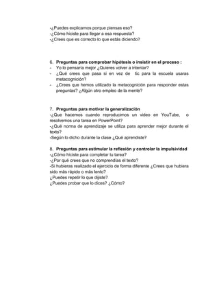 -¿Puedes explicarnos porque piensas eso?
-¿Cómo hiciste para llegar a esa respuesta?
-¿Crees que es correcto lo que estás diciendo?

6. Preguntas para comprobar hipótesis o insistir en el proceso :
- Yo lo pensaría mejor ¿Quieres volver a intentar?
- ¿Qué crees que pasa si en vez de tic para la escuela usaras
metacognición?
- ¿Crees que hemos utilizado la metacognición para responder estas
preguntas? ¿Algún otro empleo de la mente?

7. Preguntas para motivar la generalización
-¿Que hacemos cuando reproducimos un video en YouTube, o
resolvemos una tarea en PowerPoint?
-¿Qué norma de aprendizaje se utiliza para aprender mejor durante el
texto?
-Según lo dicho durante la clase ¿Qué aprendiste?
8. Preguntas para estimular la reflexión y controlar la impulsividad
-¿Cómo hiciste para completar tu tarea?
-¿Por qué crees que no comprendías el texto?
-Si hubieras realizado el ejercicio de forma diferente ¿Crees que hubiera
sido más rápido o más lento?
¿Puedes repetir lo que dijiste?
¿Puedes probar que lo dices? ¿Cómo?

 
