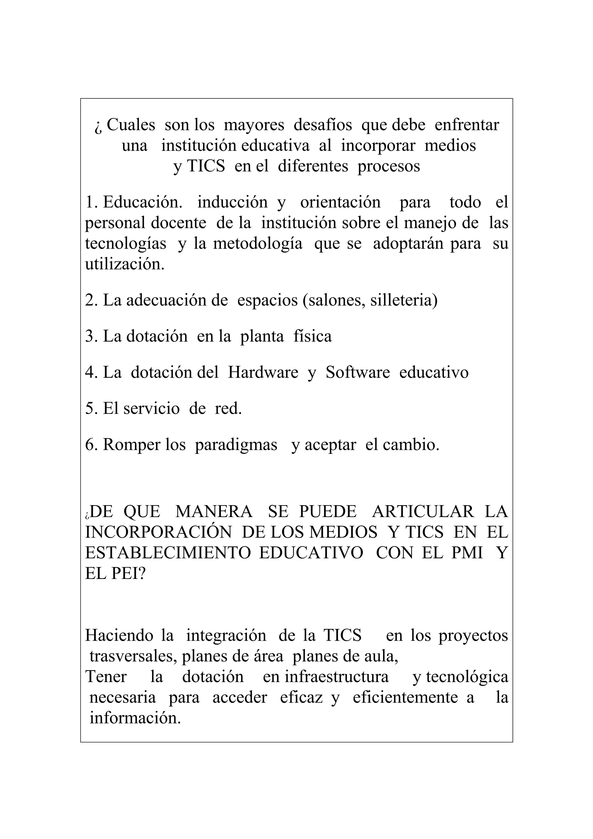 ¿ Cuales son los mayores desafíos que debe enfrentar
una institución educativa al incorporar medios
y TICS en el diferentes procesos
1. Educación. inducción y orientación para todo el
personal docente de la institución sobre el manejo de las
tecnologías y la metodología que se adoptarán para su
utilización.
2. La adecuación de espacios (salones, silleteria)
3. La dotación en la planta física
4. La dotación del Hardware y Software educativo
5. El servicio de red.
6. Romper los paradigmas y aceptar el cambio.
¿DE QUE MANERA SE PUEDE ARTICULAR LA
INCORPORACIÓN DE LOS MEDIOS Y TICS EN EL
ESTABLECIMIENTO EDUCATIVO CON EL PMI Y
EL PEI?
Haciendo la integración de la TICS en los proyectos
trasversales, planes de área planes de aula,
Tener la dotación en infraestructura y tecnológica
necesaria para acceder eficaz y eficientemente a la
información.