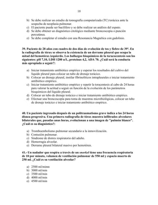 10

   b) Se debe realizar un estudio de tomografía computarízada (TC) torácica ante la
      sospecha de neoplasia pulmonar.
   c) El paciente puede ser bacilífero y se debe realizar un análisis del esputo.
   d) Se debe obtener un diagnóstico citológíco mediante broncoscopia o punción
      percutánea.
   e) Se debe completar el estudio con una Resonancia Magnética con gadolinio.


39. Paciente de 28 años con cuadro de dos días de evolución de tos y fiebre de 39°. En
la radiografía de tórax se observa la existencia de un derrame pleural que ocupa la
mitad del hemotórax izquierdo. Los hallazgos bioquímicos de la toracocentesis son los
siguientes: pH 7,10, LDH 1200 u/L, proteínas 4,2, ADA 70. ¿Cuál será la conducta
más apropiada a seguir?:

   a) Iniciar tratamiento antibiótico empírico y esperar los resultados del cultivo del
      líquido pleural para colocar un tubo de drenaje torácico.
   b) Colocar un drenaje pleural, instilar fíbrinolíticos intrapleurales e iniciar tratamiento
      antibiótico empírico.
   c) Iniciar tratamiento antibiótico empírico y repetir la toracentesis al cabo de 24 horas
      para valorar la actitud a seguir en función de la evolución de los parámetros
      bioquímicos del líquido pleural.
   d) Colocar un tubo de drenaje torácico e iniciar tratamiento antibiótico empírico.
   e) Efectuar una broncoscopia para toma de muestras microbiológicas, colocar un tubo
      de drenaje torácico e iniciar tratamiento antibiótico empírico.


40. Un paciente ingresado después de un politraumatismo grave indica a las 24 horas
disnea progresiva. Una primera radiografía de tórax muestra infiltrados alveolares
bilaterales que, pasadas unas horas, evolucionan a una imagen de "pulmón blanco".
¿Cuál es su diagnóstico?:

   a)   Tromboembolismo pulmonar secundario a la inmovilización.
   b)   Contusión pulmonar.
   c)   Síndrome de distres respiratorio del adulto.
   d)   Hemorragia alveolar.
   e)   Derrame pleural bilateral masivo por hemotórax.

41.- Un nadador que respira a través de un snorkel tiene una frecuencia respiratoria
de 10 por minuto, volumen de ventilación pulmonar de 550 ml y espacio muerto de
250 ml. ¿Cuál es su ventilación alveolar?

   a)   2500 ml/mimn
   b)   3000 ml/min
   c)   3500 ml/min
   d)   4000 ml/min
   e)   4500 ml/min
 
