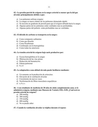 11

42.- La presión parcial de oxigeno en la sangre arterial es menor que la del gas
alveolar principalmente debido a que:

   a)   Los pulmones utilizan oxigeno
   b)   La sangre se mueve dentro de los pulmones demasiado rápido.
   c)   Se necesita un gradiente de presión para que el oxigeno difunda hacia la sangre.
   d)   Algunas partes de los pulmones están ventilados mas no prefundidas.
   e)   Algunas partes del pulmón están prefundidas mas no ventiladas.


43.- El dióxido de carbono se transporta en la sangre:

   a)   Como compuesto carbamino
   b)   Como gas disuelto
   c)   Como bicarbonato
   d)   Combinado con la hemoglobina
   e)   Como todas las anteriores

44.- La tensión arterial de oxigeno baja suele producirse por:

   a)   Escasa hemoglobina en la sangre
   b)   Obstrucción de las vías aéreas.
   c)   Reducción del hematocrito.
   d)   Edema pulmonar
   e)   byd

45.- La adaptación a una altitud elevada puede facilitarse mediante:

   a)   Un aumento en la producción de eritrocitos
   b)   Elevación de la ventilación alveolar
   c)   Crecimiento de nuevos vasos
   d)   Neoformación de fibras musculares esqueléticas
   e)   a, b y c.

46.- A un estudiante de medicina de 20 años de edad, completamente sano, se le
administra oxigeno, mediante una Mascara de Venturi, FiO2: 0.50. ¿Cual será su
presión arterial de oxigeno?
    a) 200 mmHg
    b) 300 mmHg
    c) 350 mmHg
    d) 400 mmHg
    e) No se puede saber

47.- Cuando la ventilación alveolar se triplica durante el reposo:
 