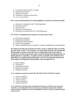 12

   a)   El contenido arterial de CO2 se reduce
   b)   Aumenta el pH arterial
   c)   Puede causar mareo
   d)   Aumenta el contenido arterial de O2
   e)   a, b y c son correctas

48.- La curva de disociación de la oxihemoglobina se desviara a la derecha cuando:

   a)   Aumenta la concentración de 2-3 difosfoglicerato
   b)   Disminuye la P CO2
   c)   Aumenta el pH
   d)   Disminuye la temperatura
   e)   Disminuye la concentración de 2-3 difosfoglicerato

49.- El CO2 se transporta por la sangre en su mayor parte como:

   a)   CO2 disuelto en plasma
   b)   Bicarbonato plasmático
   c)   Bicarbonato intraerirocitario
   d)   Unido a la hemoglobina
   e)   Similar cantidad disuelto en el plasma y similar cantidad unida a la hemoglobina

50.- Mujer de 45 años que presenta un cuadro de mes y medio de dolor en costado
derecho, fiebre de 30 °C y tos irritativa. La auscultación mostraba una disminución
del murmullo vesicular en base derecha. La radiografía de tórax mostraba un
velamiento de la base derecha hasta más o menos la mitad del campo pulmonar. El
liquido pleural era amarillo y su análisis mostró: neutrofilos 20%, linfocitos 51%,
macrófagos 1%, proteínas pleural/proteínas suero 0.6. Investigación de bacilo de
Koch negativo.El diagnostico más probable, entre los siguientes, es:

   a)   Quiste hidatico
   b)   Tuberculosis
   c)   Embolismo pulmonar
   d)   Insuficiencia cardiaca
   e)   Síndrome nefrotico.

51.- La siguiente gasometría arterial: PH 7.40, Pa02 98, PaC02 38, HC03 25, refleja:

   a)   Acidosis metabólica.
   b)   Alcalosis metabólica.
   c)   Valores normales.
   d)   Alcalosis respiratoria.
   e)   Acidosis respiratoria.

52.- Un paciente de 43 años acude a urgencias por disnea, tos y fiebre de una semana de
evolución y en la radiografía de tórax presenta una cavidad de paredes lisas en lóbulo
superior derecho rodeada por áreas de consolidación alveolar. ¿Cuál es la conducta inicial
más correcta?:
 