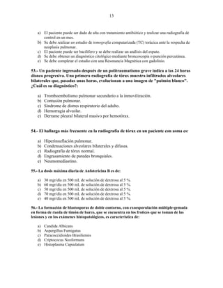 13


   a) El paciente puede ser dado de alta con tratamiento antibiótico y realizar una radiografía de
      control en un mes.
   b) Se debe realizar un estudio de tomografía computarízada (TC) torácica ante la sospecha de
      neoplasia pulmonar.
   c) El paciente puede ser bacilífero y se debe realizar un análisis del esputo.
   d) Se debe obtener un diagnóstico citológíco mediante broncoscopia o punción percutánea.
   e) Se debe completar el estudio con una Resonancia Magnética con gadolinio.

53.- Un paciente ingresado después de un politraumatismo grave indica a las 24 horas
disnea progresiva. Una primera radiografía de tórax muestra infiltrados alveolares
bilaterales que, pasadas unas horas, evolucionan a una imagen de "pulmón blanco".
¿Cuál es su diagnóstico?:

   a)   Tromboembolismo pulmonar secundario a la inmovilización.
   b)   Contusión pulmonar.
   c)   Síndrome de distres respiratorio del adulto.
   d)   Hemorragia alveolar.
   e)   Derrame pleural bilateral masivo por hemotórax.


54.- El hallazgo más frecuente en la radiografía de tórax en un paciente con asma es:

   a)   Hiperinsuflación pulmonar.
   b)   Condensaciones alveolares bilaterales y difusas.
   c)   Radiografía de tórax normal.
   d)   Engrasamiento de paredes bronquiales.
   e)   Neumomediastino.

55.- La dosis máxima diaria de Anfotericina B es de:

   a)   30 mgr/día en 500 mL de solución de dextrosa al 5 %.
   b)   60 mgr/día en 500 mL de solución de dextrosa al 5 %.
   c)   50 mgr/día en 500 mL de solución de dextrosa al 5 %.
   d)   70 mgr/día en 500 mL de solución de dextrosa al 5 %.
   e)   40 mgr/día en 500 mL de solución de dextrosa al 5 %.

56.- La formación de blastosporas de doble contorno, con exoesporulación múltiple-gemada
en forma de rueda de timón de barco, que se encuentra en los frotices que se toman de las
lesiones y en los exámenes histopatológicos, es característica de:

   a)   Candida Albicans
   b)   Aspergillus Fumigatus
   c)   Paracoccidioides Brasiliensis
   d)   Criptococus Neoformans
   e)   Histoplasma Capsulatum
 