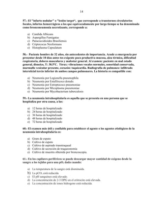 14

57.- El "infarto nodular" o "lesión target“, que corresponde a transtornos circulatorios
focales, infartos hemorrágicos a los que equivocadamente por largo tiempo se ha denominado
como bronconeumonia necrotizante, corresponde a:

   a)   Candida Albicans
   b)   Aspergillus Fumigatus
   c)   Paracoccidioides Brasiliensis
   d)   Criptococus Neoformans
   e)   Histoplasma Capsulatum

58.- Paciente hombre de 32 años, sin antecedentes de importancia. Acude a emergencia por
presentar desde 10 días antes tos exigente poco productiva mucosa, alza térmica, dificultad
respiratoria, dolores musculares y malestar general. Al examen: paciente en mal estado
general, disneico, T: 38.5ºC. Tórax: vibraciones vocales normales, sonoridad conservada,
murmullo vesicular presente, corazón: taquicardia. Radiografía de pulmones: infiltrado
intersticial tercio inferior de ambos campos pulmonares. La historia es compatible con:

   a)   Neumonía por Legionella pneumophila
   b)   Neumonía por Estafilococo dorado.
   c)   Neumonía por Estreptococo pneumoniae
   d)   Neumonía por Micoplasma pneumoniae
   e)   Neumonía por Mycobacterium tuberculosis

59.- La neumonía intrahospitalaria es aquella que se presenta en una persona que se
hospitaliza por otra causa, a las:

   a)   12 horas de hospitalizado
   b)   24 horas de hospitalizado
   c)   36 horas de hospitalizado
   d)   48 horas de hospitalizado
   e)   72 horas de hospitalizado

60.- El examen más útil y confiable para establecer el agente o los agentes etiológicos de la
neumonía intrahospitalaria es:

   a)   Gram de esputo
   b)   Cultivo de esputo
   c)   Cultivo de aspirado transtraqueal
   d)   Cultivo de secreción de traqueostomia
   e)   Cultivo de muestra obtenida por broncoscopia.

61.- En los capilares periféricos se puede descargar mayor cantidad de oxigeno desde la
sangre a los tejidos para una pO2 dada cuando:

   a) La temperatura de la sangre está disminuida.
   b) La pCO2 está reducida
   c) El pH sanguíneo está elevado.
   d) La concentración de 2-3 DPG en el eritrocito está elevada.
   e) La concentración de iones hidrogeno está reducida.
 