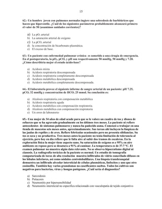 15

62.- Un hombre joven con pulmones normales ingiere una sobredosis de barbitúricos que
hacen que hipoventile. ¿Cuál de los siguientes parámetros probablemente alcanzará primero
el valor de 50 (asumimos unidades corrientes)?

   a) La pO2 arterial
   b) La saturación arterial de oxígeno
   c) La pCO2 arterial
   d) la concentración de bicarbonato plasmática.
   e) El exceso de base.

63.- Un paciente con enfermedad pulmonar crónica es sometido a una cirugía de emergencia.
En el postoperatorio, la pO2, pCO2 y pH son respectivamente 50 mmHg, 50 mmHg y 7.20.
¿Cómo describiría mejor el estado ácido-base?

   a)   Acidosis mixta
   b)   Acidosis respiratoria descompensada
   c)   Acidosis respiratoria completamente descompensada
   d)   Acidosis metabólica descompensada
   e)   Acidosis metabólica completamente descompensada.

64.- El laboratorio provee el siguiente informe de sangre arterial de un paciente: pH 7.25,
pCO2 32 mmHg y concentración de HCO3 25 mmol. Su conclusión es:

   a)   Alcalosis respiratoria con compensación metabólica
   b)   Acidosis respiratoria aguda
   c)   Acidosis metabólica con compensación respiratoria.
   d)   Alcalosis metabólica con compensación respiratoria
   e)   Un error de laboratorio

65.- Una mujer de 34 años de edad acude para que se le valore un cuadro de tos y disnea de
esfuerzo que se ha agravado gradualmente en los últimos tres meses. La paciente ni refiere
antecedentes de síntomas pulmonares y nunca ha padecido asma. Comenzó a trabajar en una
tienda de mascotas seis meses antes, aproximadamente. Sus tareas ahí incluyen la limpieza de
las jaulas de reptiles y de aves. Refiere febrículas ocasionales pero no presenta sibilancias. Su
tos es seca y no productiva. Tres meses antes la paciente no tenia limitación de tolerancia al
ejercicio, pero hoy en día refiere que le falta aire al subir dos tramos de escaleras. En la
exploración física la mujer tiene aspecto sano. Su saturación de oxigeno es e 95% en aire
ambiente en reposo pero se desatura a 91% al caminar. La temperatura es de 37.7 °C. El
examen pulmonar no muestra algún dato relevante. No se observa hipocratismo digital ni
cianosis. La radiografía torácica de la paciente es normal. Un estudio de tomografía
computarizada de torax de alta resolución muestra infiltrados de vidrio esmerilado difusos en
los lóbulos inferiores, así como nódulos centrolobulillares. Una biopsia transbronquial
demuestra un infiltrado alveolar intersticial de células plasmáticas, linfocitos y uno que otro
eosinofilo. También hay varios granulomas no caseificantes sueltos. Todos los cultivos son
negativos para bacterias, virus y hongos patógenos. ¿Cuál sería el diagnostico?

   a)   Sarcoidosis
   b)   Psitacosis
   c)   Neumonitis por hipersensibilidad
   d)   Neumonitis intersticial no especifica relacionado con vasculopatia de tejido conjuntivo
 