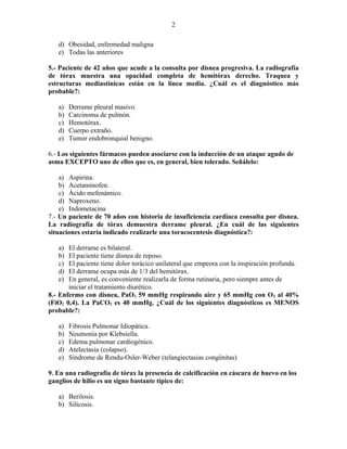 2

   d) Obesidad, enfermedad maligna
   e) Todas las anteriores

5.- Paciente de 42 años que acude a la consulta por disnea progresiva. La radiografía
de tórax muestra una opacidad completa de hemitórax derecho. Traquea y
estructuras mediastínicas están en la línea media. ¿Cuál es el diagnóstico más
probable?:

   a)   Derrame pleural masivo.
   b)   Carcinoma de pulmón.
   c)   Hemotórax.
   d)   Cuerpo extraño.
   e)   Tumor endobronquial benigno.

6.- Los siguientes fármacos pueden asociarse con la inducción de un ataque agudo de
asma EXCEPTO uno de ellos que es, en general, bien tolerado. Señálelo:

    a) Aspirina.
    b) Acetaminofen.
    c) Ácido mefenámico.
    d) Naproxeno.
    e) Indometacina
7.- Un paciente de 70 años con historia de insuficiencia cardiaca consulta por disnea.
La radiografía de tórax demuestra derrame pleural. ¿En cuál de las siguientes
situaciones estaría indicado realizarle una toracocentesis diagnóstica?:

   a)  El derrame es bilateral.
   b)  El paciente tiene disnea de reposo.
   c)  El paciente tiene dolor torácico unilateral que empeora con la inspiración profunda.
   d)  El derrame ocupa más de 1/3 del hemitórax.
   e)  En general, es conveniente realizarla de forma rutinaria, pero siempre antes de
       iniciar el tratamiento diurético.
8.- Enfermo con disnea, PaO2 59 mmHg respirando aire y 65 mmHg con O 2 al 40%
(FiO2 0,4). La PaCO2 es 40 mmHg. ¿Cuál de los siguientes diagnósticos es MENOS
probable?:

   a)   Fibrosis Pulmonar Idiopática.
   b)   Neumonía por Klebsiella.
   c)   Edema pulmonar cardiogénico.
   d)   Atelectasia (colapso).
   e)   Síndrome de Rendu-Osler-Weber (telangiectasias congénitas)

9. En una radiografía de tórax la presencia de calcificación en cáscara de huevo en los
ganglios de hilio es un signo bastante típico de:

   a) Berilosis.
   b) Silicosis.
 