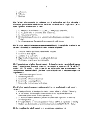 3

   c) Asbestosis.
   d) Talcosis.
   e) Baritosis.


10.- Paciente diagnosticado de esclerosis lateral amiotrofica que tiene afectada el
diafragma, presentando crónicamente un cuado de insuficiencia respiratoria. ¿Cuál
de las siguientes aseveraciones es cierta?

   a) La diferencia alveoloarterial de O2 (PAO2 – PaO2) suele ser normal.
   b) La pO2 puede estar en los límites de la normalidad.
   c) La pCO2 suele ser normal.
   d) El tratamiento de elección es la administración de oxigeno por máscara tipo
      Venturi.
   e) Lo primero es actuar farmacológicamente por vía endovenosa.

11.- ¿Cuál de las siguientes pruebas sirve para confirmar el diagnóstico de asma en un
paciente con clínica de episodios recurrentes de broncoespasmo?

   a)   Reacción dérmica positiva a determinados alergeno.
   b)   Eosinofilia en el esputo.
   c)   Aumento de Ig E en suero.
   d)   Hiperinsuflación pulmonar en la radiografía de tórax
   e)   Obstrucción reversible en la espirometría.

12.- Un paciente de 65 años, sin antecedentes de interés, excepto cirrosis hepática por
virus C, consulta por disnea de esfuerzo. La gasometría muestra: pH 7.4; pCO2 35
mmHg; pO2 58 mmHg y pO2 (A-a) 48, no mejorando tras oxigenoterapia. La
radiografía de tórax es normal. ¿Cuál es, entre los siguientes, el trastorno subyacente
responsable?:
    a) Alteraciones de la pared torácica
    b) Shunt intrapulmonar
    c) Enfermedad intersticial pulmonar
    d) Enfermedad vascular pulmonar
    e) Enfermedad obstructiva de la vía aérea.

13.- ¿Cuál de las siguientes aseveraciones relativas a la insuficiencia respiratoria es
correcta?
    a) Conceptualmente se considera que existe cuando la PO2 es inferior a 70 mmHg.
    b) Su mecanismo fisiopatológico más frecuente es una discordancia entre la
       ventilación y la difusión alveolocapilar del O2.
    c) Se produce con más frecuencia por una dificultad de la capacidad de difusión
       alveolocapilar del O2.
    d) Conceptualmente se considera que existe cuando la PCO2 es superior a 42 mmHg
    e) Produce una disminución de la diferencia alveoloarterial de O2 (PAO2 – PaO2)

14.- La complicación más frecuente es el neumotórax espontáneo es:
 