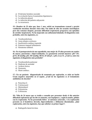 4



   a)   El derrame hemático asociado
   b)   La evolución hacia el neumotórax hipertensivo
   c)   La infección pleural
   d)   La infección del pulmón subyacente
   e)   La recurrencia.

15.- Hombre de 25 años que, hace 1 mes, sufrió un traumatismo craneal y precisó
ventilación mecánica durante cinco días. Fue dado de alta sin secuelas neurológicas
pero dos semanas después, presenta dificultad respiratoria progresiva con episodios
de estridor inspiratorio. No ha mejorado con salbutamol inhalado. El diagnóstico más
probable, entre los siguientes, es:

   a)   Tromboembolismo
   b)   Asma alérgica extrínseca
   c)   Insuficiencia cardiaca izquierda
   d)   Estenosis traqueal inflamatoria
   e)   Hematoma subdural.

16.- En el postoperatorio de una apendicitis, una mujer de 35 años presenta un cuadro
de mareo, parestesias e hiperventilación. La gasometría arterial muestra: pH 7.51;
pCO2 28 mmHg; pO2 103 mmHg; HCO3 25 mEq/L y pO2 (A-a) 11. ¿Cuál es, entre los
siguientes el diagnóstico más probable?

   a)   Tromboembolia pulmonar
   b)   Síndrome de ansiedad
   c)   Acidosis láctica
   d)   Neumonía
   e)   Shunt cardíaco.

17.- En un paciente diagnosticado de neumonía por aspiración, se aísla un bacilo
Gram negativo anaerobio en el esputo. ¿Cuál de los siguientes es el tratamiento
antibiótico de elección?

   a)   Penicilina G
   b)   Cotrimoxazol
   c)   Metronidazol
   d)   Eritromicina
   e)   Ceftriaxona

18.- Niña de 24 meses que es traída a consulta por presentar desde el día anterior
dificultad espiratoria que ha ido en aumento, con taquipnea y, según la madre, pitidos
con la respiración. No ha presentado fiebre ni síntomas catarrales. A la exploración
presenta en el hemitórax derecho, hipoventilación y sibilancias diseminadas. ¿Qué
exploración, entre las siguientes, hay que solicitar en primer lugar?:

   a) Radiografía lateral de tórax
 