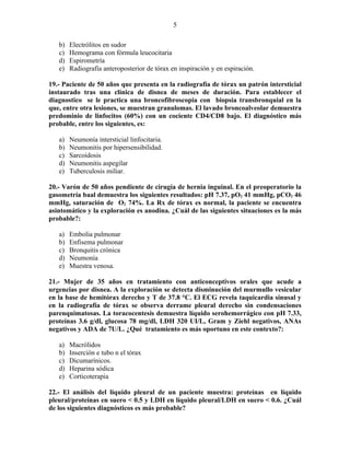 5

   b)   Electrólitos en sudor
   c)   Hemograma con fórmula leucocitaria
   d)   Espirometría
   e)   Radiografía anteroposterior de tórax en inspiración y en espiración.

19.- Paciente de 50 años que presenta en la radiografía de tórax un patrón intersticial
instaurado tras una clínica de disnea de meses de duración. Para establecer el
diagnostico se le practica una broncofibroscopia con biopsia transbronquial en la
que, entre otra lesiones, se muestran granulomas. El lavado broncoalveolar demuestra
predominio de linfocitos (60%) con un cociente CD4/CD8 bajo. El diagnóstico más
probable, entre los siguientes, es:

   a)   Neumonía intersticial linfocitaria.
   b)   Neumonitis por hipersensibilidad.
   c)   Sarcoidosis
   d)   Neumonitis aspegilar
   e)   Tuberculosis miliar.

20.- Varón de 50 años pendiente de cirugía de hernia inguinal. En el preoperatorio la
gasometría baal demuestra los siguientes resultados: pH 7.37, pO2 41 mmHg, pCO2 46
mmHg, saturación de O2 74%. La Rx de tórax es normal, la paciente se encuentra
asintomático y la exploración es anodina. ¿Cuál de las siguientes situaciones es la más
probable?:

   a)   Embolia pulmonar
   b)   Enfisema pulmonar
   c)   Bronquitis crónica
   d)   Neumonía
   e)   Muestra venosa.

21.- Mujer de 35 años en tratamiento con anticonceptivos orales que acude a
urgencias por disnea. A la exploración se detecta disminución del murmullo vesicular
en la base de hemitórax derecho y T de 37.8 °C. El ECG revela taquicardia sinusal y
en la radiografía de tórax se observa derrame pleural derecho sin condensaciones
parenquimatosas. La toracocentesis demuestra líquido serohemorrágico con pH 7.33,
proteínas 3.6 g/dl, glucosa 78 mg/dl, LDH 320 UI/L, Gram y Ziehl negativos, ANAs
negativos y ADA de 7U/L. ¿Qué tratamiento es más oportuno en este contexto?:

   a)   Macrólidos
   b)   Inserción e tubo n el tórax
   c)   Dicumarínicos.
   d)   Heparina sódica
   e)   Corticoterapia

22.- El análisis del líquido pleural de un paciente muestra: proteínas en líquido
pleural/proteínas en suero < 0.5 y LDH en líquido pleural/LDH en suero < 0.6. ¿Cuál
de los siguientes diagnósticos es más probable?
 