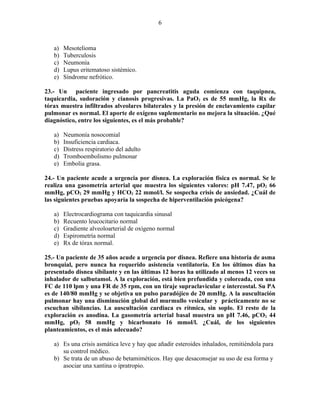 6



   a)   Mesotelioma
   b)   Tuberculosis
   c)   Neumonía
   d)   Lupus eritematoso sistémico.
   e)   Síndrome nefrótico.

23.- Un paciente ingresado por pancreatitis aguda comienza con taquipnea,
taquicardia, sudoración y cianosis progresivas. La PaO2 es de 55 mmHg, la Rx de
tórax muestra infiltrados alveolares bilaterales y la presión de enclavamiento capilar
pulmonar es normal. El aporte de oxígeno suplementario no mejora la situación. ¿Qué
diagnóstico, entre los siguientes, es el más probable?

   a)   Neumonía nosocomial
   b)   Insuficiencia cardiaca.
   c)   Distress respiratorio del adulto
   d)   Tromboembolismo pulmonar
   e)   Embolia grasa.

24.- Un paciente acude a urgencia por disnea. La exploración física es normal. Se le
realiza una gasometría arterial que muestra los siguientes valores: pH 7.47, pO2 66
mmHg, pCO2 29 mmHg y HCO3 22 mmol/l. Se sospecha crisis de ansiedad. ¿Cuál de
las siguientes pruebas apoyaría la sospecha de hiperventilación psicógena?

   a)   Electrocardiograma con taquicardia sinusal
   b)   Recuento leucocitario normal
   c)   Gradiente alveoloarterial de oxígeno normal
   d)   Espirometría normal
   e)   Rx de tórax normal.

25.- Un paciente de 35 años acude a urgencia por disnea. Refiere una historia de asma
bronquial, pero nunca ha requerido asistencia ventilatoria. En los últimos días ha
presentado disnea sibilante y en las últimas 12 horas ha utilizado al menos 12 veces su
inhalador de salbutamol. A la exploración, está bien prefundida y coloreada, con una
FC de 110 lpm y una FR de 35 rpm, con un tiraje supraclavicular e intercostal. Su PA
es de 140/80 mmHg y se objetiva un pulso paradójico de 20 mmHg. A la auscultación
pulmonar hay una disminución global del murmullo vesicular y prácticamente no se
escuchan sibilancias. La auscultación cardiaca es rítmica, sin soplo. El resto de la
exploración es anodina. La gasometría arterial basal muestra un pH 7.46, pCO2 44
mmHg, pO2 58 mmHg y bicarbonato 16 mmol/l. ¿Cuál, de los siguientes
planteamientos, es el más adecuado?

   a) Es una crisis asmática leve y hay que añadir esteroides inhalados, remitiéndola para
      su control médico.
   b) Se trata de un abuso de betamiméticos. Hay que desaconsejar su uso de esa forma y
      asociar una xantina o ipratropio.
 