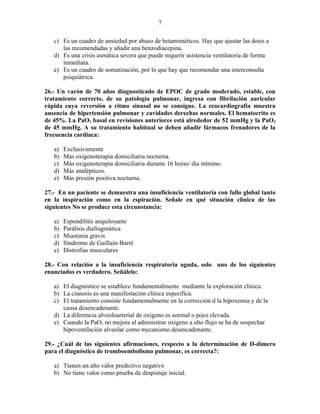 7

   c) Es un cuadro de ansiedad por abuso de betamiméticos. Hay que ajustar las dosis a
      las recomendadas y añadir una benzodiacepina.
   d) Es una crisis asmática severa que puede requerir asistencia ventilatoria de forma
      inmediata.
   e) Es un cuadro de somatización, por lo que hay que recomendar una interconsulta
      psiquiátrica.

26.- Un varón de 70 años diagnosticado de EPOC de grado moderado, estable, con
tratamiento correcto, de su patología pulmonar, ingresa con fibrilación auricular
rápida cuya reversión a ritmo sinusal no se consigue. La ecocardiografía muestra
ausencia de hipertensión pulmonar y cavidades derechas normales. El hematocrito es
de 45%. La PaO2 basal en revisiones anteriores está alrededor de 52 mmHg y la PaO2
de 45 mmHg. A su tratamiento habitual se deben añadir fármacos frenadores de la
frecuencia cardiaca:

   a)   Exclusivamente
   b)   Más oxigenoterapia domiciliaria nocturna.
   c)   Más oxigenoterapia domiciliaria durante 16 horas/ día mínimo.
   d)   Más analépticos.
   e)   Más presión positiva nocturna.

27.- En un paciente se demuestra una insuficiencia ventilatoria con fallo global tanto
en la inspiración como en la espiración. Señale en qué situación clínica de las
siguientes No se produce esta circunstancia:

   a)   Espondilitis anquilosante
   b)   Parálisis diafragmática
   c)   Miastenia gravis
   d)   Síndrome de Guillain-Barré
   e)   Distrofias musculares

28.- Con relación a la insuficiencia respiratoria aguda, solo uno de los siguientes
enunciados es verdadero. Señálelo:

   a) El diagnóstico se establece fundamentalmente mediante la exploración clínica.
   b) La cianosis es una manifestación clínica específica.
   c) El tratamiento consiste fundamentalmente en la corrección d la hipoxemia y de la
      causa desencadenante.
   d) La diferencia alveoloarterial de oxigeno es normal o poco elevada.
   e) Cuando la PaO2 no mejora al administrar oxigeno a alto flujo se ha de sospechar
      hipoventilación alveolar como mecanismo desencadenante.

29.- ¿Cuál de las siguientes afirmaciones, respecto a la determinación de D-dímero
para el diagnóstico de tromboembolismo pulmonar, es correcta?:

   a) Tienen un alto valor predictivo negativo
   b) No tiene valor como prueba de despistaje inicial.
 
