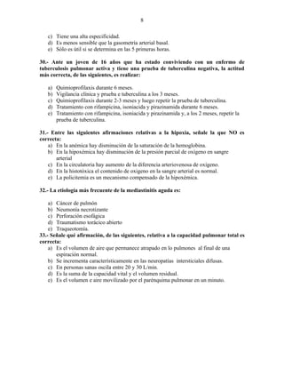 8

   c) Tiene una alta especificidad.
   d) Es menos sensible que la gasometría arterial basal.
   e) Sólo es útil si se determina en las 5 primeras horas.

30.- Ante un joven de 16 años que ha estado conviviendo con un enfermo de
tuberculosis pulmonar activa y tiene una prueba de tuberculina negativa, la actitud
más correcta, de las siguientes, es realizar:

   a)   Quimioprofilaxis durante 6 meses.
   b)   Vigilancia clínica y prueba e tuberculina a los 3 meses.
   c)   Quimioprofilaxis durante 2-3 meses y luego repetir la prueba de tuberculina.
   d)   Tratamiento con rifampicina, isoniacida y pirazinamida durante 6 meses.
   e)   Tratamiento con rifampicina, isoniacida y pirazinamida y, a los 2 meses, repetir la
        prueba de tuberculina.

31.- Entre las siguientes afirmaciones relativas a la hipoxia, señale la que NO es
correcta:
    a) En la anémica hay disminución de la saturación de la hemoglobina.
    b) En la hipoxémica hay disminución de la presión parcial de oxígeno en sangre
       arterial
    c) En la circulatoria hay aumento de la diferencia arteriovenosa de oxígeno.
    d) En la histotóxica el contenido de oxigeno en la sangre arterial es normal.
    e) La policitemia es un mecanismo compensado de la hipoxémica.

32.- La etiología más frecuente de la mediastinitis aguda es:

    a) Cáncer de pulmón
    b) Neumonía necrotizante
    c) Perforación esofágica
    d) Traumatismo torácico abierto
    e) Traqueotomía.
33.- Señale qué afirmación, de las siguientes, relativa a la capacidad pulmonar total es
correcta:
    a) Es el volumen de aire que permanece atrapado en lo pulmones al final de una
       espiración normal.
    b) Se incrementa característicamente en las neuropatías intersticiales difusas.
    c) En personas sanas oscila entre 20 y 30 L/min.
    d) Es la suma de la capacidad vital y el volumen residual.
    e) Es el volumen e aire movilizado por el parénquima pulmonar en un minuto.
 